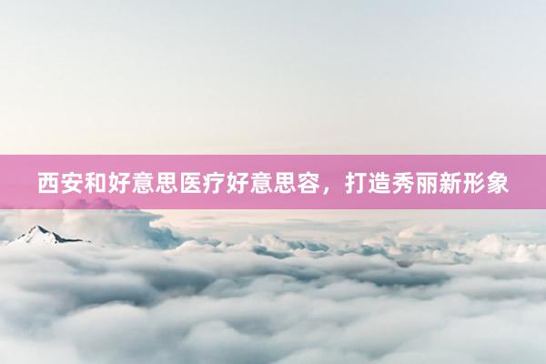 西安和好意思医疗好意思容，打造秀丽新形象